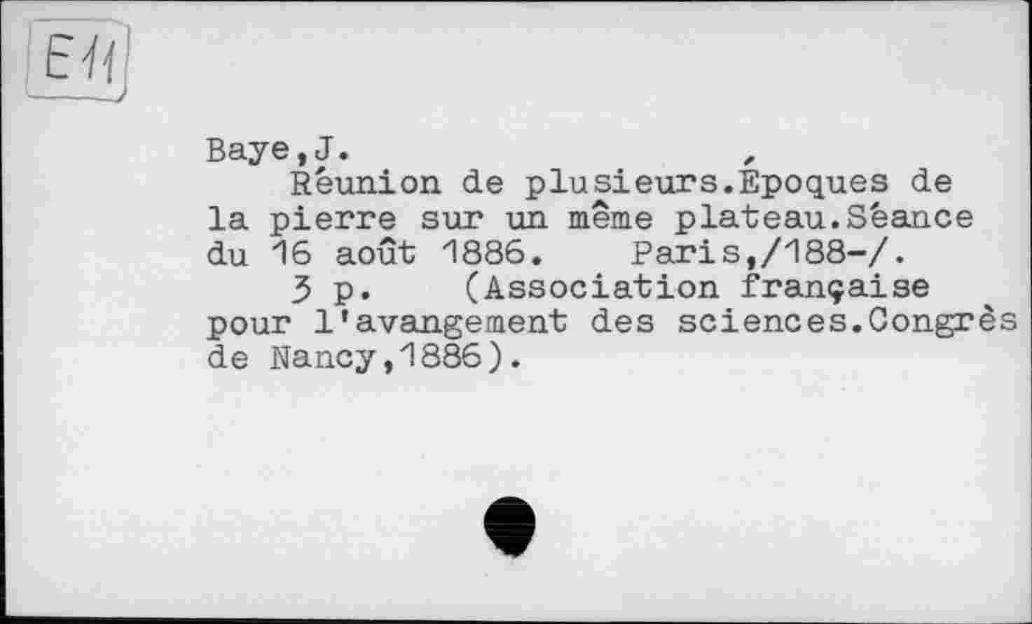 ﻿Й)
Baye,J.
Reunion de plusieurs.Epoques de la pierre sur un même plateau.Séance du 16 août 1886. Pari s,/188-/.
3 p. (Association française pour l’avangement des sciences.Congrès de Nancy,1886).